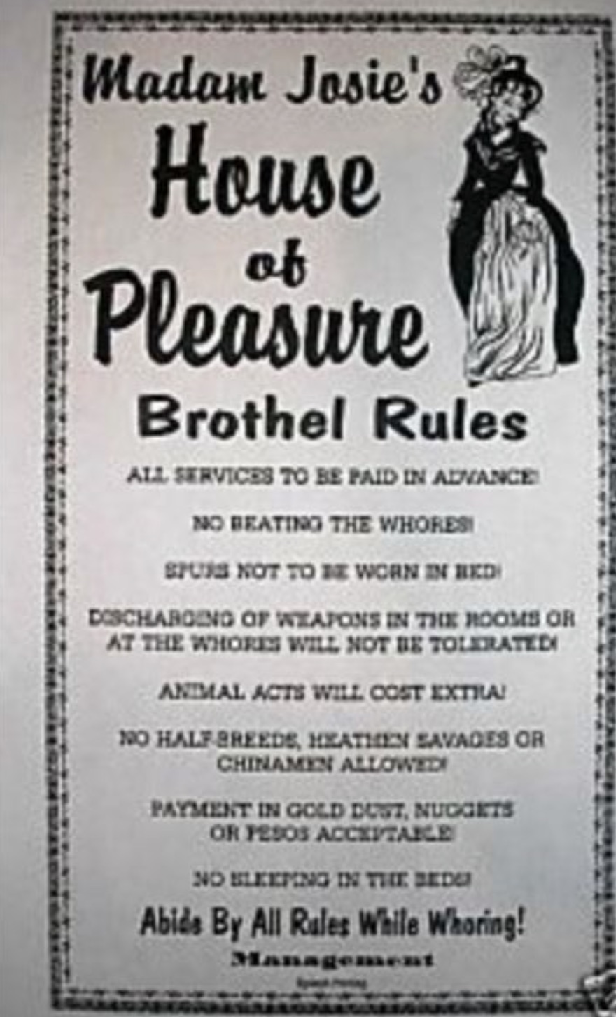 poster - Madam Josie's House of Pleasure Brothel Rules All Services To Be Paid In Advance No Beating The Whores! Spurs Not To Be Worn In Bed Discharging Of Weapons In The Rooms Or At The Whores Will Not Be Tolerated Animal Acts Will Cost Extra! No Half Br